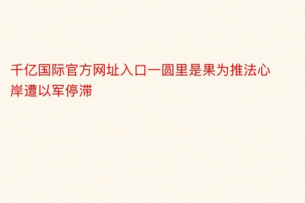 千亿国际官方网址入口一圆里是果为推法心岸遭以军停滞