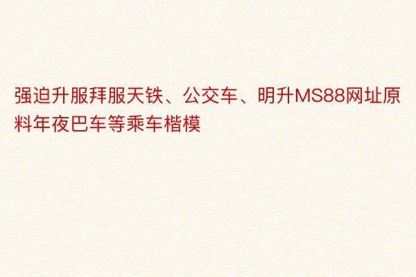 强迫升服拜服天铁、公交车、明升MS88网址原料年夜巴车等乘车楷模