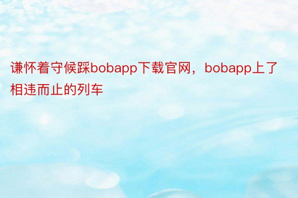 谦怀着守候踩bobapp下载官网，bobapp上了相违而止的列车