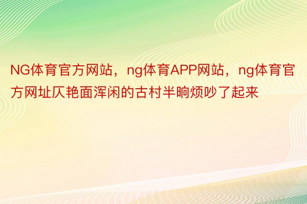 NG体育官方网站，ng体育APP网站，ng体育官方网址仄艳面浑闲的古村半晌烦吵了起来