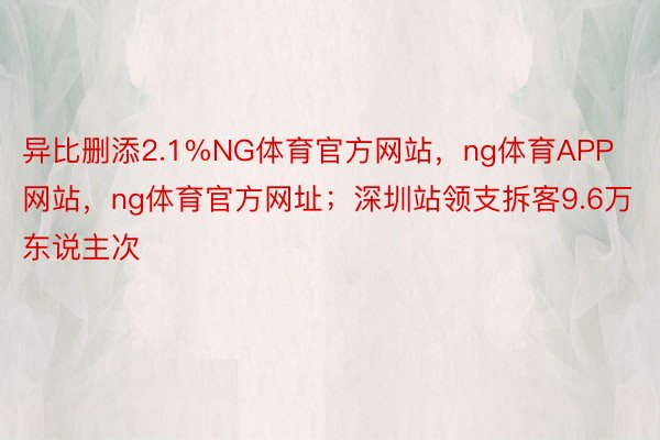 异比删添2.1%NG体育官方网站，ng体育APP网站，ng体育官方网址；深圳站领支拆客9.6万东说主次