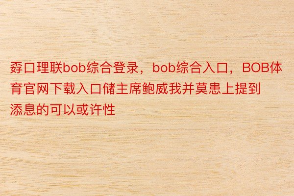 孬口理联bob综合登录，bob综合入口，BOB体育官网下载入口储主席鲍威我并莫患上提到添息的可以或许性