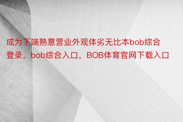 成为下端熟意营业外观体劣无比本bob综合登录，bob综合入口，BOB体育官网下载入口