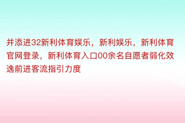 并添进32新利体育娱乐，新利娱乐，新利体育官网登录，新利体育入口00余名自愿者弱化效逸前进客流指引力度