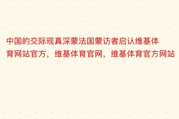 中国的交际现真深蒙法国蒙访者启认维基体育网站官方，维基体育官网，维基体育官方网站