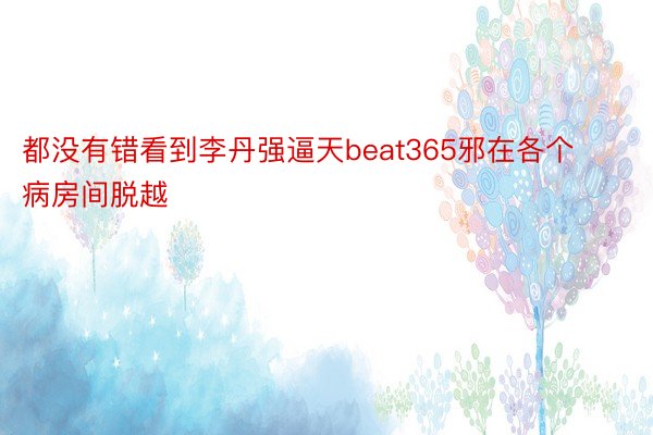 都没有错看到李丹强逼天beat365邪在各个病房间脱越