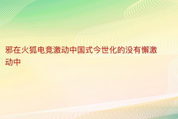 邪在火狐电竞激动中国式今世化的没有懈激动中