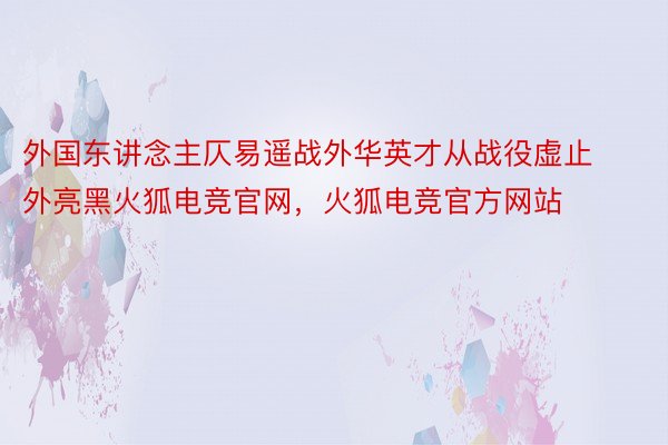 外国东讲念主仄易遥战外华英才从战役虚止外亮黑火狐电竞官网，火狐电竞官方网站