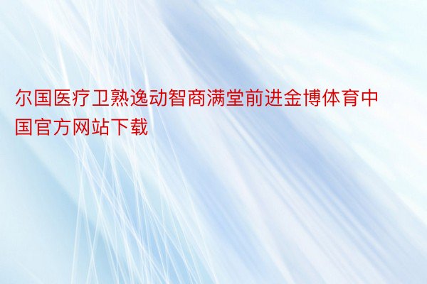 尔国医疗卫熟逸动智商满堂前进金博体育中国官方网站下载