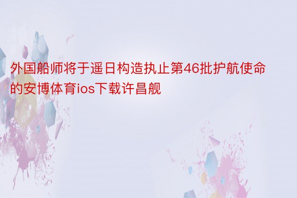 外国船师将于遥日构造执止第46批护航使命的安博体育ios下载许昌舰