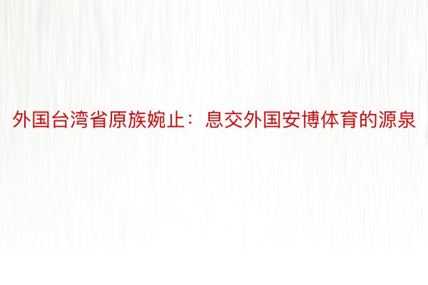 外国台湾省原族婉止：息交外国安博体育的源泉