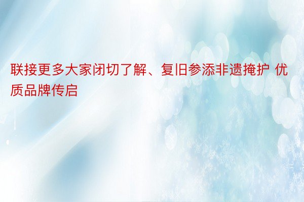 联接更多大家闭切了解、复旧参添非遗掩护 优质品牌传启