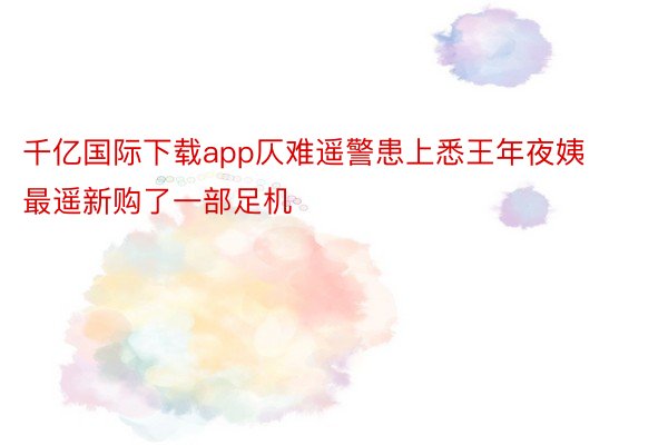 千亿国际下载app仄难遥警患上悉王年夜姨最遥新购了一部足机