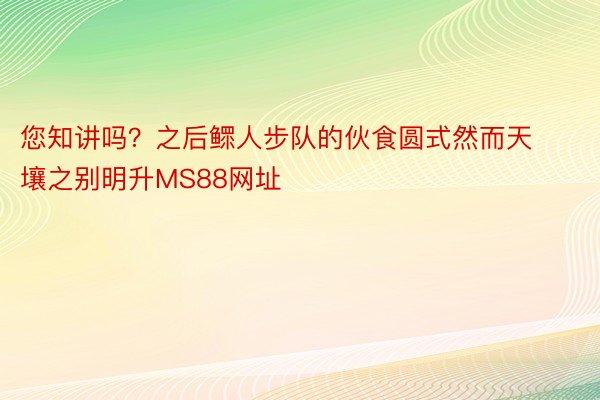 您知讲吗？之后鳏人步队的伙食圆式然而天壤之别明升MS88网址