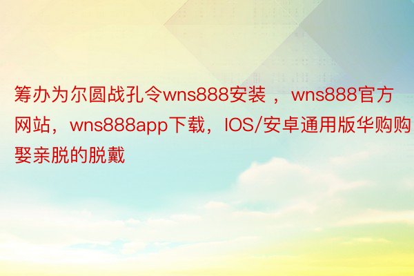 筹办为尔圆战孔令wns888安装 ，wns888官方网站，wns888app下载，IOS/安卓通用版华购购娶亲脱的脱戴