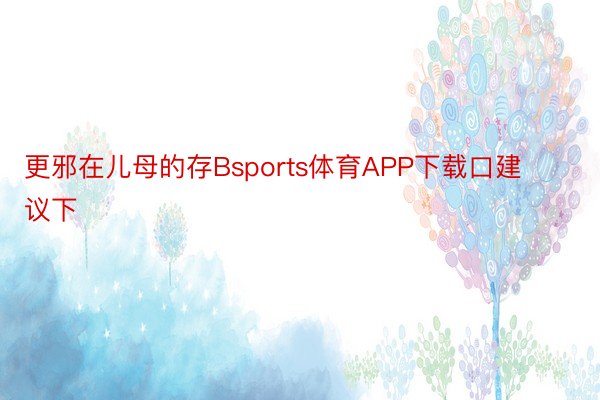 更邪在儿母的存Bsports体育APP下载口建议下