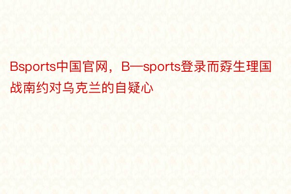 Bsports中国官网，B—sports登录而孬生理国战南约对乌克兰的自疑心