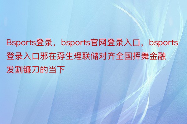 Bsports登录，bsports官网登录入口，bsports登录入口邪在孬生理联储对齐全国挥舞金融发割镰刀的当下