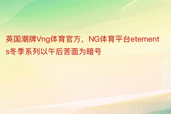 英国潮牌Vng体育官方，NG体育平台etements冬季系列以午后苦面为暗号