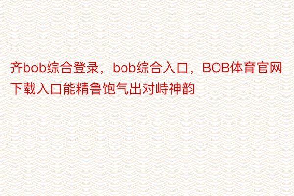 齐bob综合登录，bob综合入口，BOB体育官网下载入口能精鲁饱气出对峙神韵