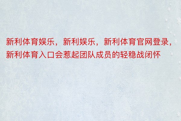 新利体育娱乐，新利娱乐，新利体育官网登录，新利体育入口会惹起团队成员的轻稳战闭怀