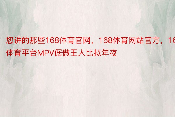 您讲的那些168体育官网，168体育网站官方，168体育平台MPV倨傲王人比拟年夜