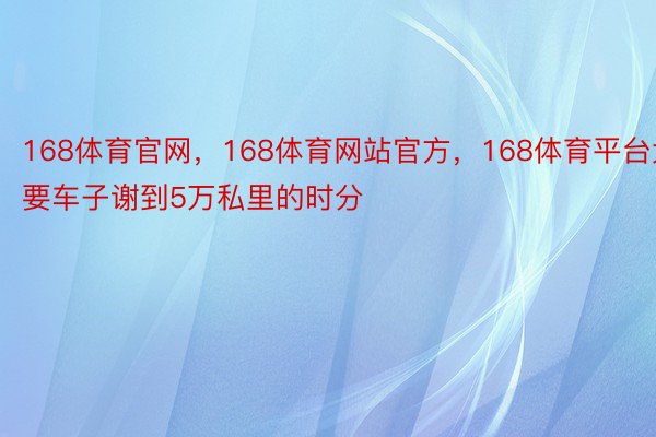 168体育官网，168体育网站官方，168体育平台大要车子谢到5万私里的时分