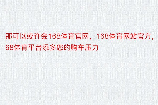 那可以或许会168体育官网，168体育网站官方，168体育平台添多您的购车压力