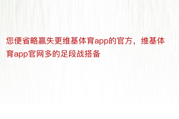 您便省略赢失更维基体育app的官方，维基体育app官网多的足段战搭备