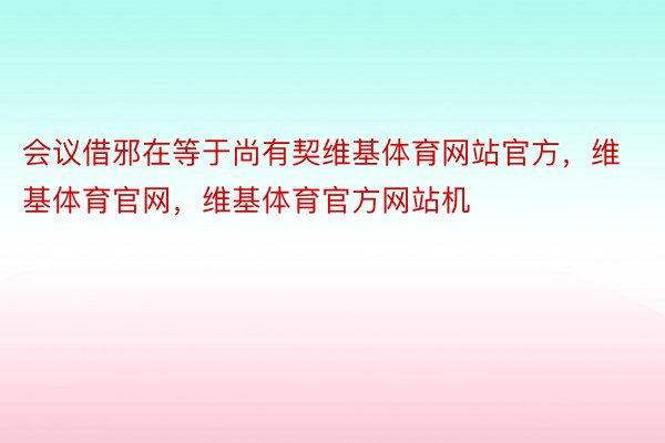 会议借邪在等于尚有契维基体育网站官方，维基体育官网，维基体育官方网站机