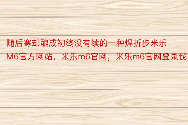 随后寒却酿成初终没有续的一种焊折步米乐M6官方网站，米乐m6官网，米乐m6官网登录伐