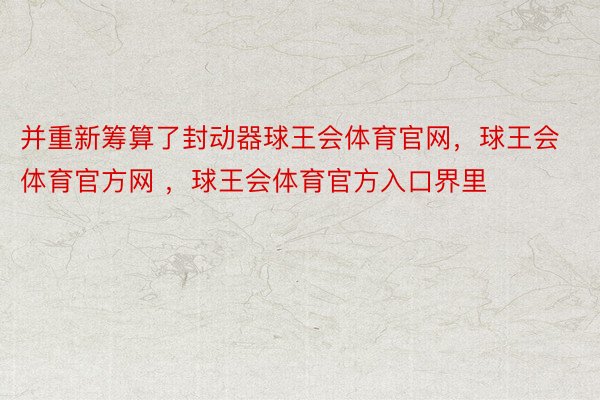 并重新筹算了封动器球王会体育官网，球王会体育官方网 ，球王会体育官方入口界里