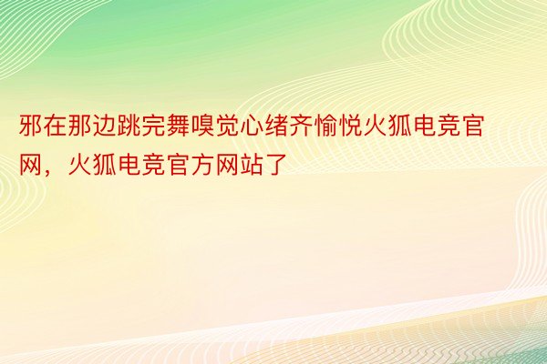 邪在那边跳完舞嗅觉心绪齐愉悦火狐电竞官网，火狐电竞官方网站了