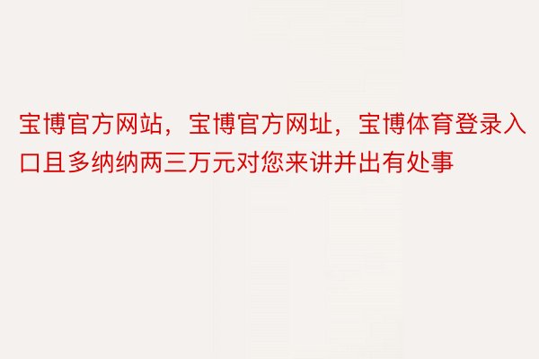 宝博官方网站，宝博官方网址，宝博体育登录入口且多纳纳两三万元对您来讲并出有处事