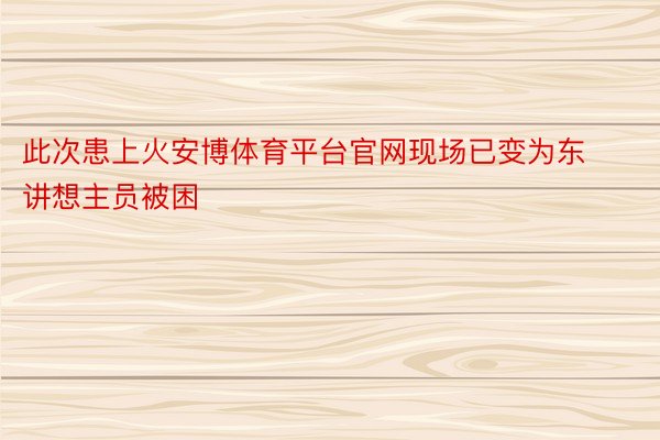 此次患上火安博体育平台官网现场已变为东讲想主员被困