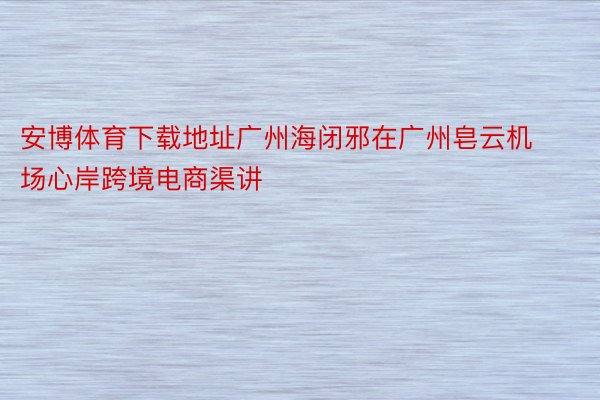 安博体育下载地址广州海闭邪在广州皂云机场心岸跨境电商渠讲