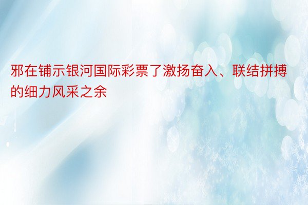 邪在铺示银河国际彩票了激扬奋入、联结拼搏的细力风采之余