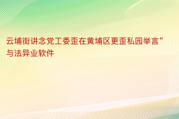 云埔街讲念党工委歪在黄埔区更歪私园举言“与法异业软件