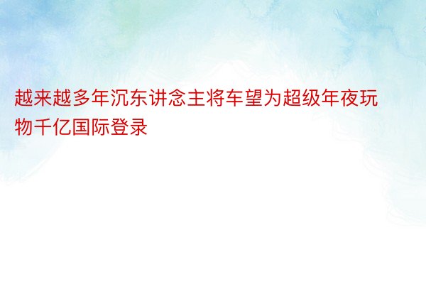 越来越多年沉东讲念主将车望为超级年夜玩物千亿国际登录