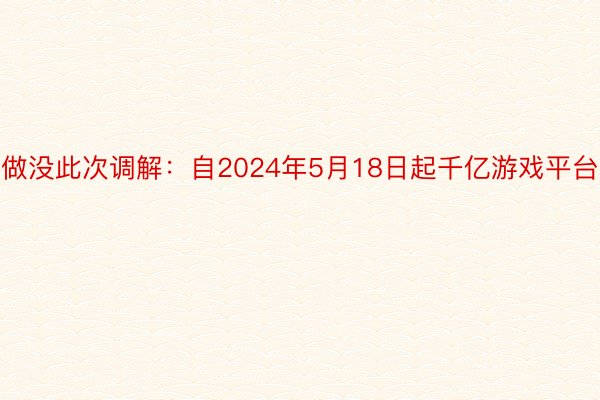 做没此次调解：自2024年5月18日起千亿游戏平台