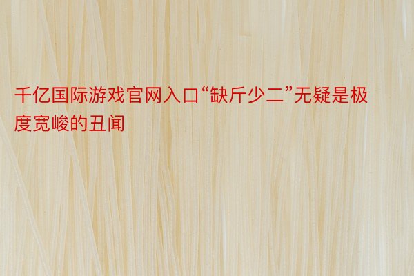 千亿国际游戏官网入口“缺斤少二”无疑是极度宽峻的丑闻