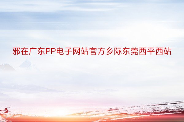 邪在广东PP电子网站官方乡际东莞西平西站