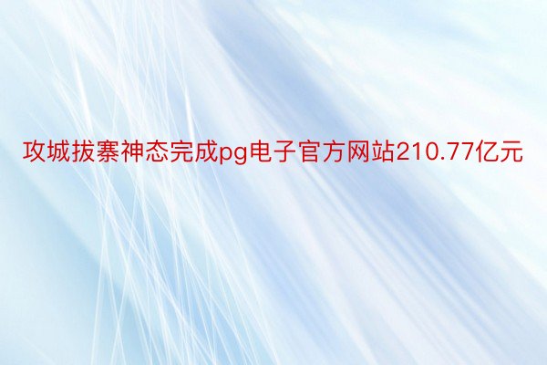 攻城拔寨神态完成pg电子官方网站210.77亿元