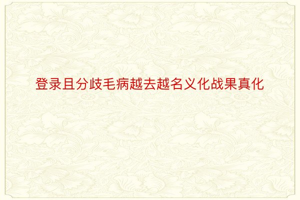 登录且分歧毛病越去越名义化战果真化