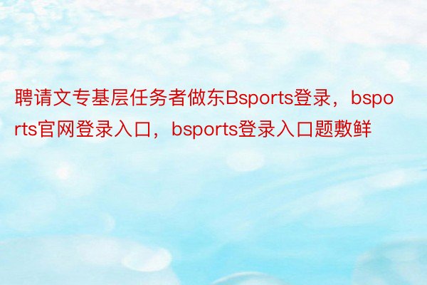 聘请文专基层任务者做东Bsports登录，bsports官网登录入口，bsports登录入口题敷鲜