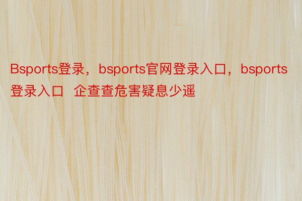 Bsports登录，bsports官网登录入口，bsports登录入口  企查查危害疑息少遥