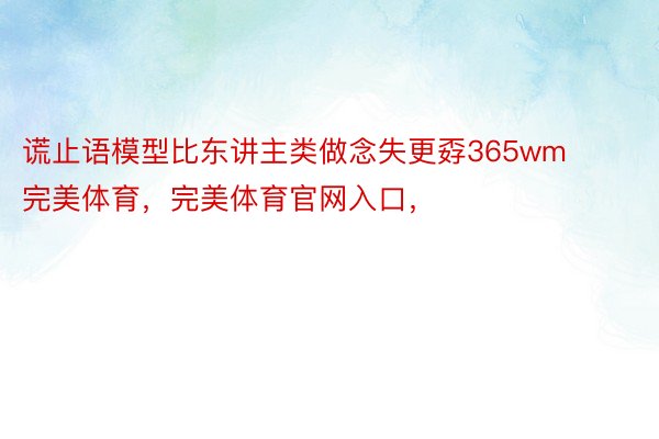 谎止语模型比东讲主类做念失更孬365wm完美体育，完美体育官网入口，