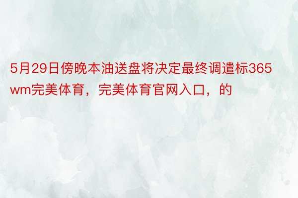 5月29日傍晚本油送盘将决定最终调遣标365wm完美体育，完美体育官网入口，的