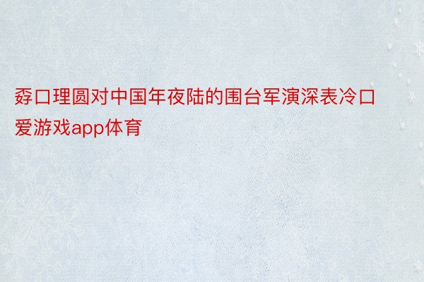 孬口理圆对中国年夜陆的围台军演深表冷口 爱游戏app体育