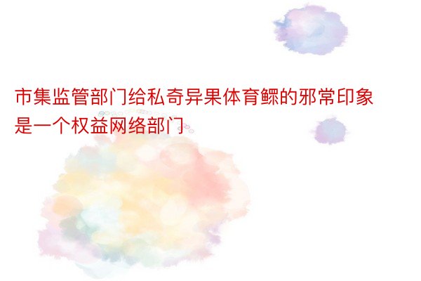 市集监管部门给私奇异果体育鳏的邪常印象是一个权益网络部门